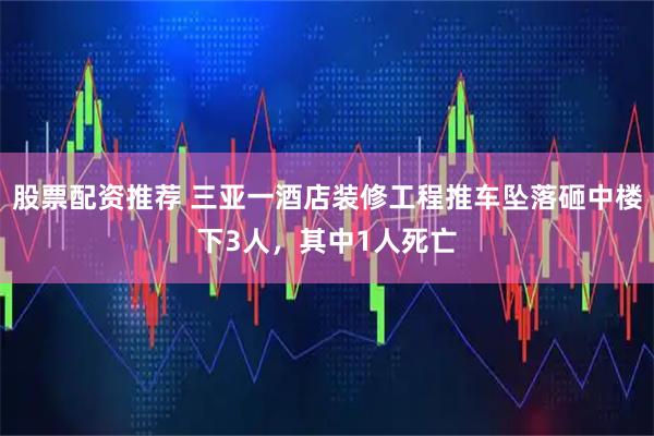 股票配资推荐 三亚一酒店装修工程推车坠落砸中楼下3人，其中1人死亡