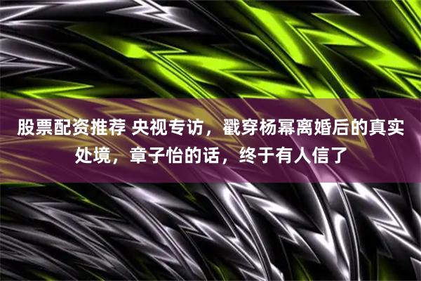 股票配资推荐 央视专访，戳穿杨幂离婚后的真实处境，章子怡的话，终于有人信了