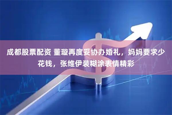 成都股票配资 董璇再度妥协办婚礼，妈妈要求少花钱，张维伊装糊涂表情精彩