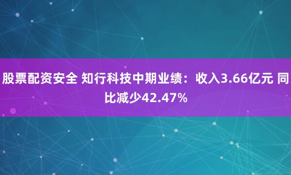股票配资安全 知行科技中期业绩：收入3.66亿元 同比减少42.47%