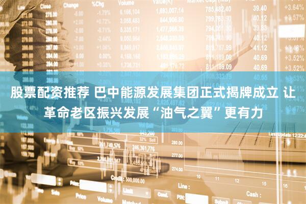 股票配资推荐 巴中能源发展集团正式揭牌成立 让革命老区振兴发展“油气之翼”更有力