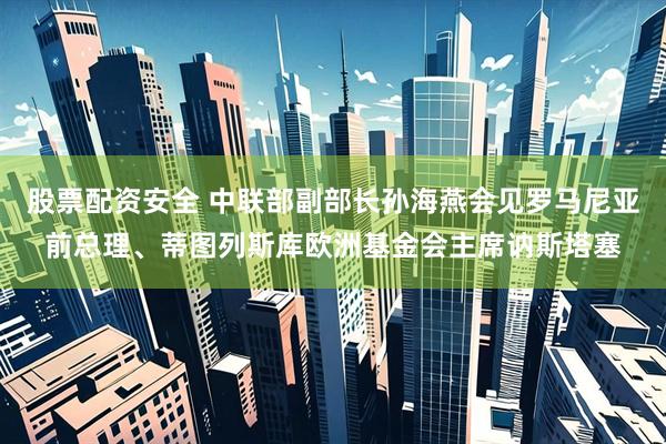 股票配资安全 中联部副部长孙海燕会见罗马尼亚前总理、蒂图列斯库欧洲基金会主席讷斯塔塞