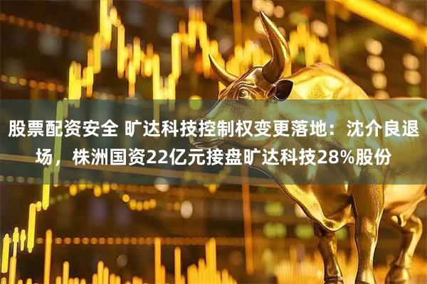 股票配资安全 旷达科技控制权变更落地：沈介良退场，株洲国资22亿元接盘旷达科技28%股份