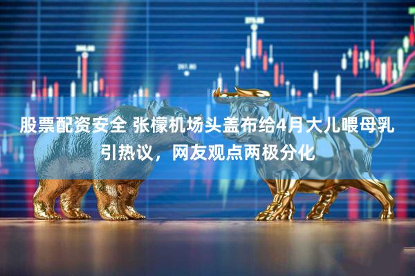 股票配资安全 张檬机场头盖布给4月大儿喂母乳引热议，网友观点两极分化