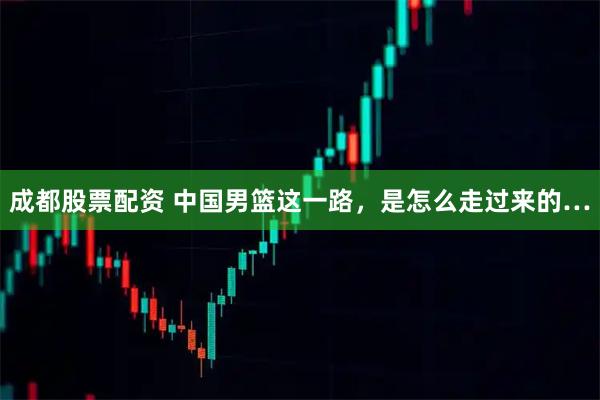 成都股票配资 中国男篮这一路，是怎么走过来的…