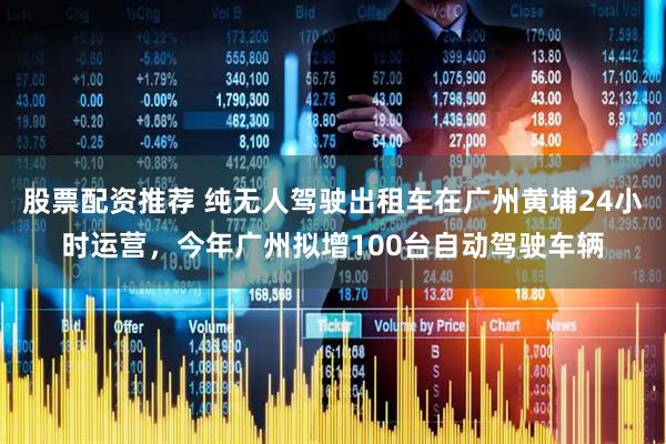 股票配资推荐 纯无人驾驶出租车在广州黄埔24小时运营，今年广州拟增100台自动驾驶车辆