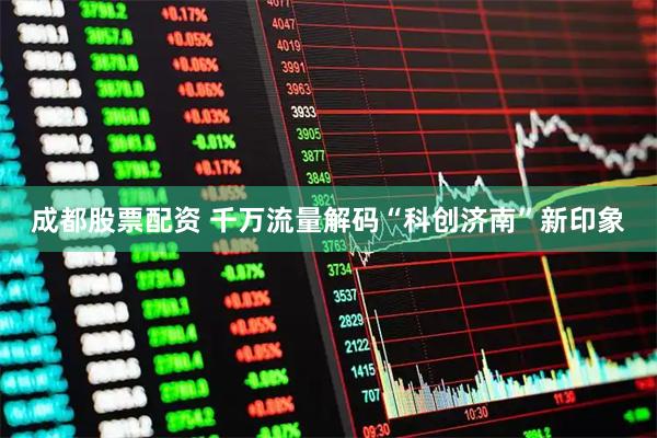 成都股票配资 千万流量解码“科创济南”新印象