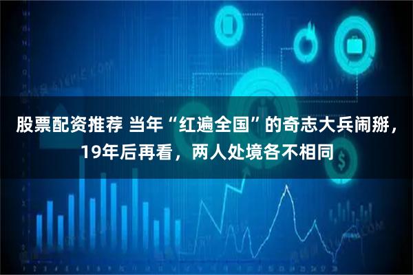股票配资推荐 当年“红遍全国”的奇志大兵闹掰，19年后再看，两人处境各不相同