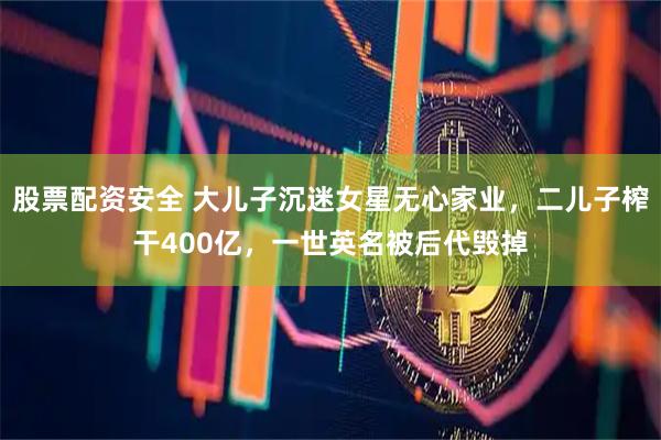 股票配资安全 大儿子沉迷女星无心家业，二儿子榨干400亿，一世英名被后代毁掉
