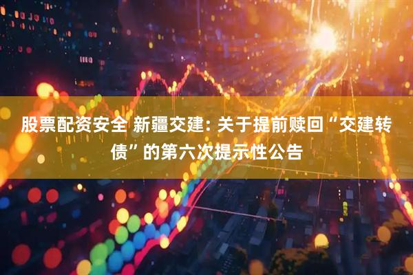 股票配资安全 新疆交建: 关于提前赎回“交建转债”的第六次提示性公告