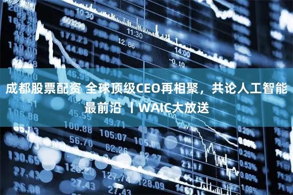 成都股票配资 全球顶级CEO再相聚，共论人工智能最前沿 丨WAIC大放送