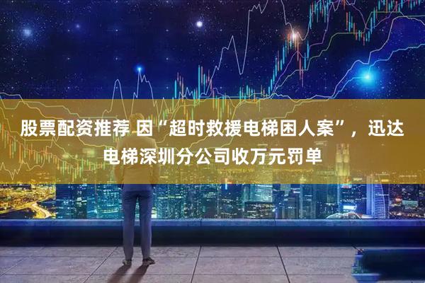 股票配资推荐 因“超时救援电梯困人案”，迅达电梯深圳分公司收万元罚单
