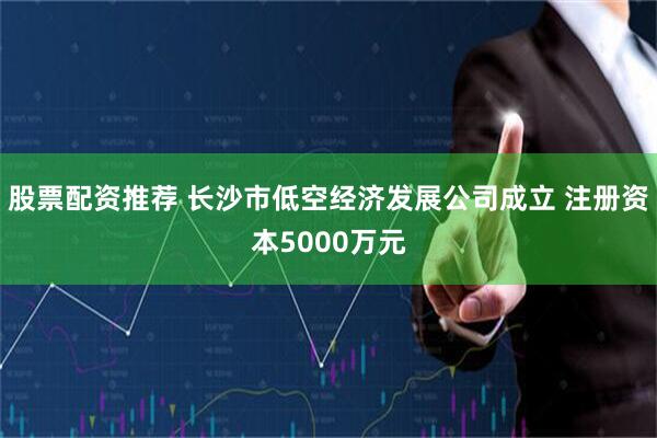 股票配资推荐 长沙市低空经济发展公司成立 注册资本5000万元