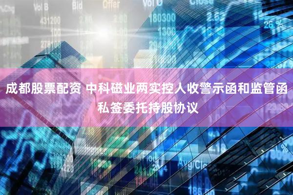 成都股票配资 中科磁业两实控人收警示函和监管函 私签委托持股协议