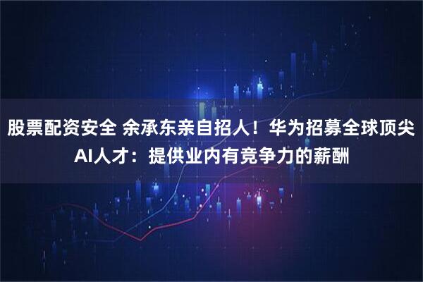 股票配资安全 余承东亲自招人！华为招募全球顶尖AI人才：提供业内有竞争力的薪酬