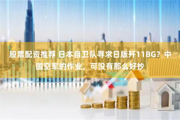 股票配资推荐 日本自卫队寻求日版歼11BG？中国空军的作业，可没有那么好抄
