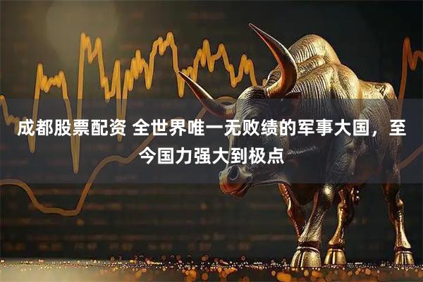 成都股票配资 全世界唯一无败绩的军事大国，至今国力强大到极点