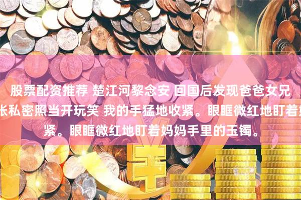 股票配资推荐 楚江河黎念安 回国后发现爸爸女兄弟拍卖妈妈365张私密照当开玩笑 我的手猛地收紧。眼眶微红地盯着妈妈手里的玉镯。