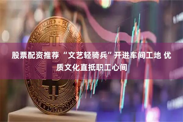股票配资推荐 “文艺轻骑兵”开进车间工地 优质文化直抵职工心间