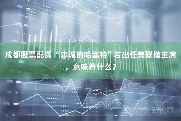 成都股票配资 “忠诚的哈塞特”若出任美联储主席，意味着什么？