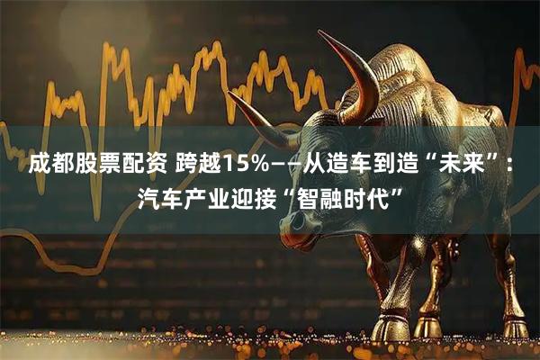 成都股票配资 跨越15%——从造车到造“未来”：汽车产业迎接“智融时代”