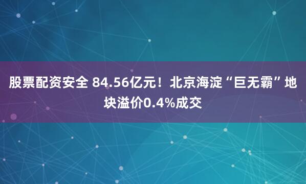 股票配资安全 84.56亿元！北京海淀“巨无霸”地块溢价0.4%成交