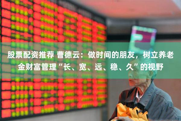 股票配资推荐 曹德云：做时间的朋友，树立养老金财富管理“长、宽、远、稳、久”的视野