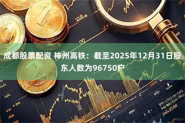 成都股票配资 神州高铁：截至2025年12月31日股东人数为96750户