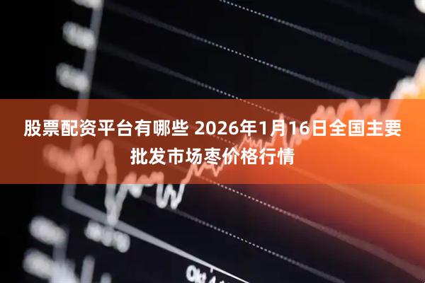 股票配资平台有哪些 2026年1月16日全国主要批发市场枣价格行情