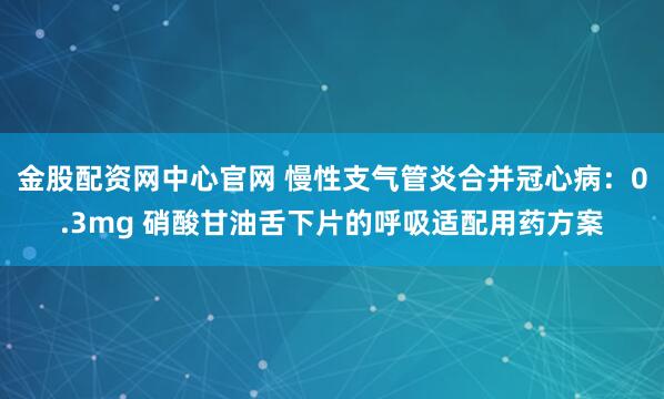 金股配资网中心官网 慢性支气管炎合并冠心病：0.3mg 硝酸甘油舌下片的呼吸适配用药方案