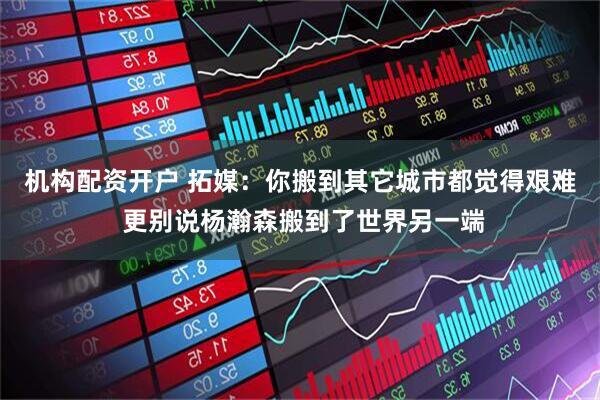 机构配资开户 拓媒：你搬到其它城市都觉得艰难 更别说杨瀚森搬到了世界另一端