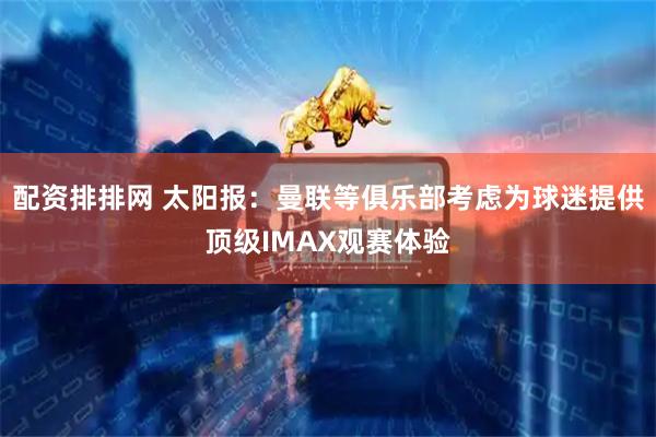 配资排排网 太阳报：曼联等俱乐部考虑为球迷提供顶级IMAX观赛体验