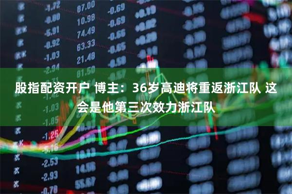 股指配资开户 博主：36岁高迪将重返浙江队 这会是他第三次效力浙江队
