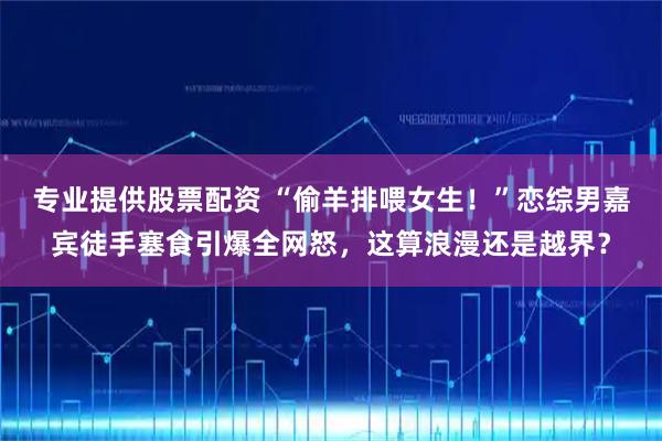 专业提供股票配资 “偷羊排喂女生！”恋综男嘉宾徒手塞食引爆全网怒，这算浪漫还是越界？