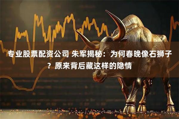 专业股票配资公司 朱军揭秘：为何春晚像石狮子？原来背后藏这样的隐情