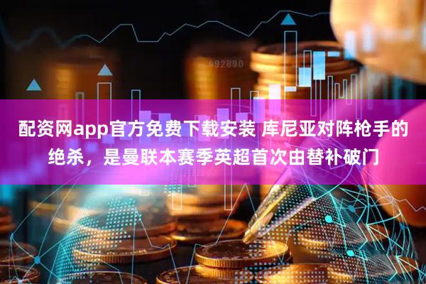 配资网app官方免费下载安装 库尼亚对阵枪手的绝杀，是曼联本赛季英超首次由替补破门