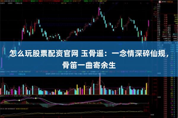 怎么玩股票配资官网 玉骨遥：一念情深碎仙规，骨笛一曲寄余生