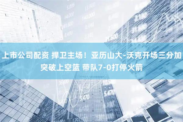 上市公司配资 捍卫主场！亚历山大-沃克开场三分加突破上空篮 带队7-0打停火箭
