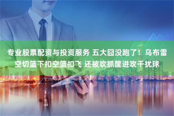 专业股票配资与投资服务 五大囧没跑了！乌布雷空切篮下扣空篮扣飞 还被吹抓筐进攻干扰球