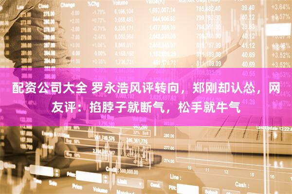 配资公司大全 罗永浩风评转向，郑刚却认怂，网友评：掐脖子就断气，松手就牛气