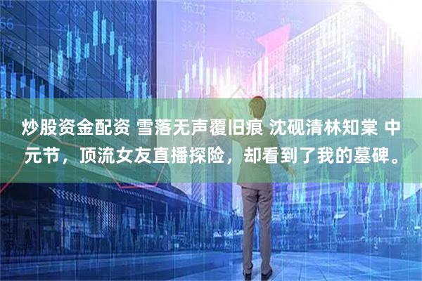 炒股资金配资 雪落无声覆旧痕 沈砚清林知棠 中元节，顶流女友直播探险，却看到了我的墓碑。