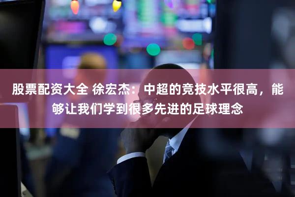 股票配资大全 徐宏杰：中超的竞技水平很高，能够让我们学到很多先进的足球理念