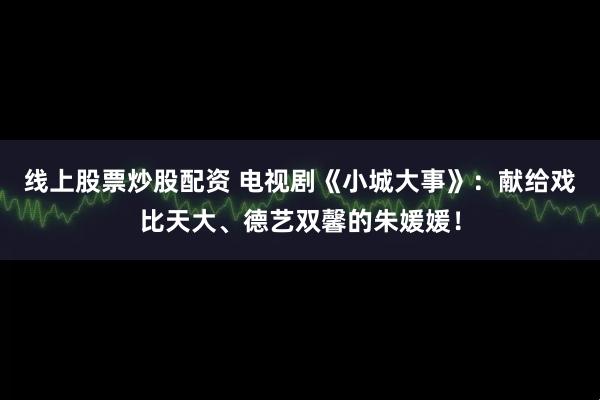 线上股票炒股配资 电视剧《小城大事》：献给戏比天大、德艺双馨的朱媛媛！