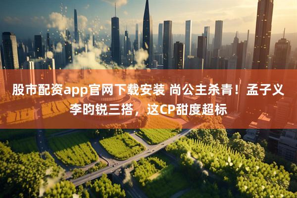 股市配资app官网下载安装 尚公主杀青！孟子义李昀锐三搭，这CP甜度超标