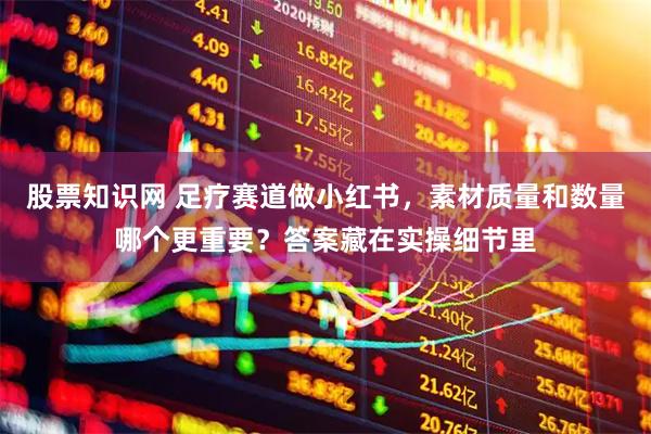 股票知识网 足疗赛道做小红书，素材质量和数量哪个更重要？答案藏在实操细节里