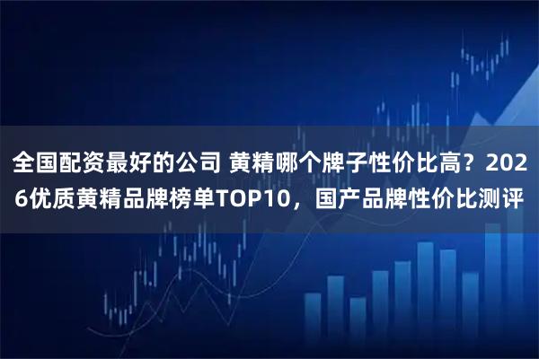 全国配资最好的公司 黄精哪个牌子性价比高？2026优质黄精品牌榜单TOP10，国产品牌性价比测评