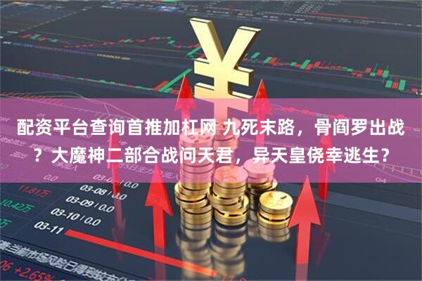 配资平台查询首推加杠网 九死末路，骨阎罗出战？大魔神二部合战问天君，异天皇侥幸逃生？