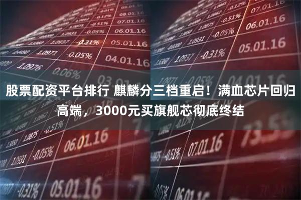 股票配资平台排行 麒麟分三档重启！满血芯片回归高端，3000元买旗舰芯彻底终结