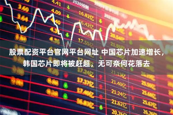 股票配资平台官网平台网址 中国芯片加速增长，韩国芯片即将被赶超，无可奈何花落去