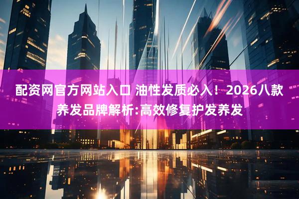 配资网官方网站入口 油性发质必入！2026八款养发品牌解析:高效修复护发养发